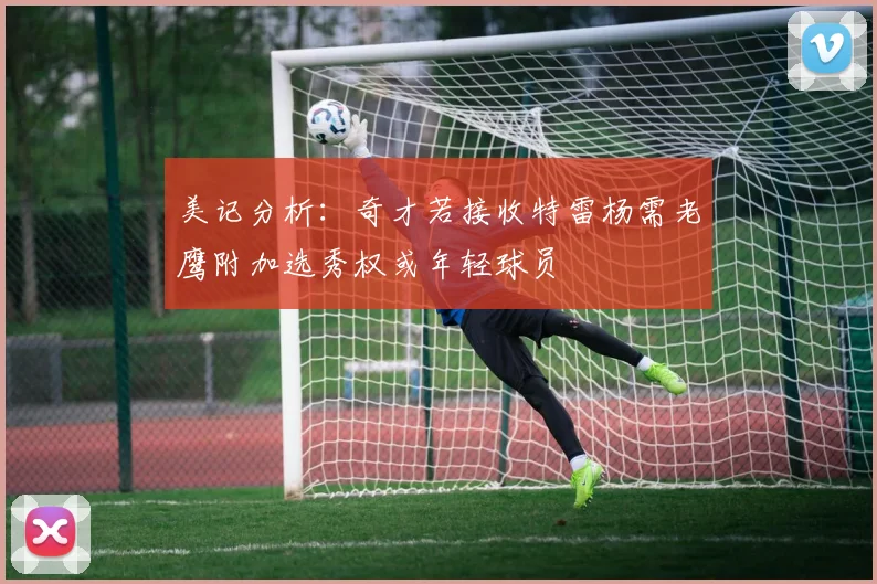 美记分析：奇才若接收特雷杨需老鹰附加选秀权或年轻球员