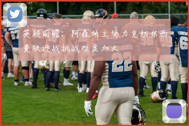 英超前瞻：阿森纳主场力克切尔西曼联迎战挑战难度加大