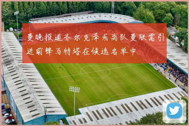 曼晚报道齐尔克泽或离队曼联需引进前锋马特塔在候选名单中