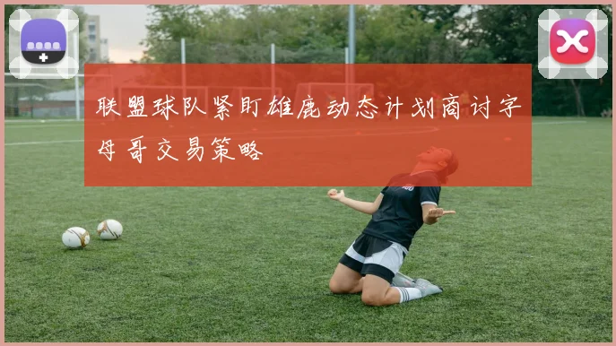 联盟球队紧盯雄鹿动态计划商讨字母哥交易策略