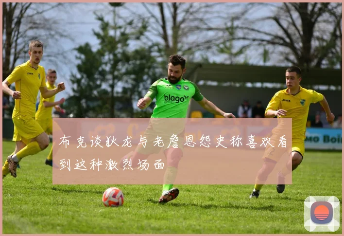 布克谈狄龙与老詹恩怨史称喜欢看到这种激烈场面