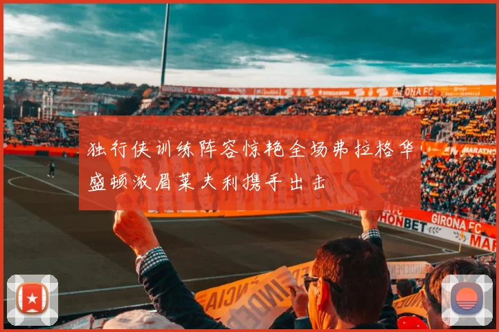 独行侠训练阵容惊艳全场弗拉格华盛顿浓眉莱夫利携手出击