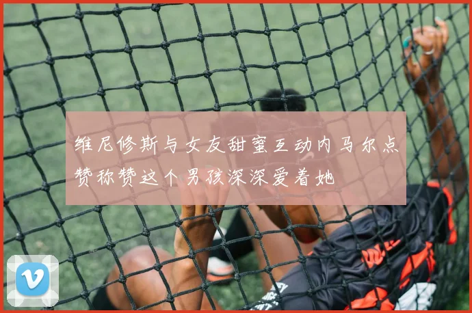 维尼修斯与女友甜蜜互动内马尔点赞称赞这个男孩深深爱着她
