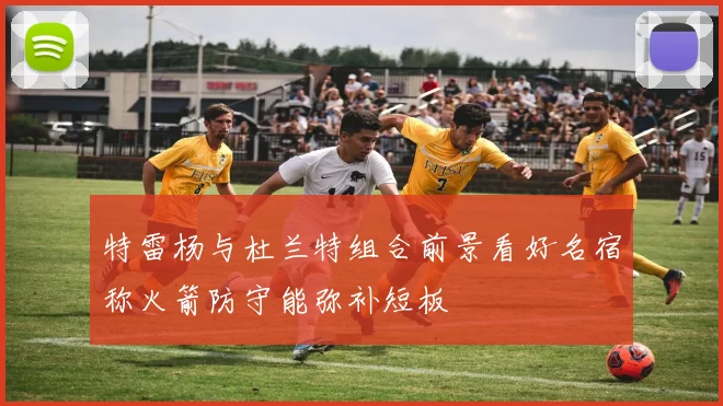 特雷杨与杜兰特组合前景看好名宿称火箭防守能弥补短板